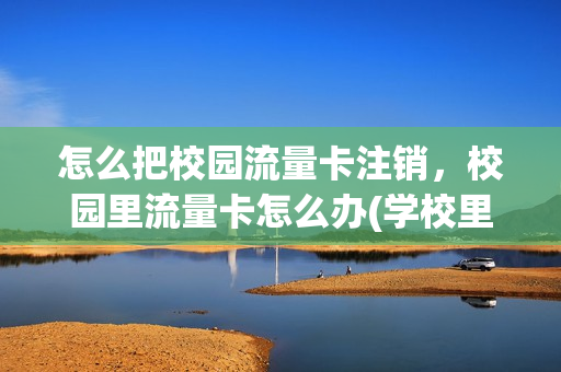 怎么把校园流量卡注销，校园里流量卡怎么办(学校里办的卡校园流量能不能取消)