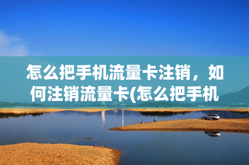 怎么把手机流量卡注销，如何注销流量卡(怎么把手机流量卡注销,如何注销流量卡号)