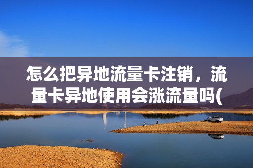 怎么把异地流量卡注销，流量卡异地使用会涨流量吗(流量卡异地可以使用吗)