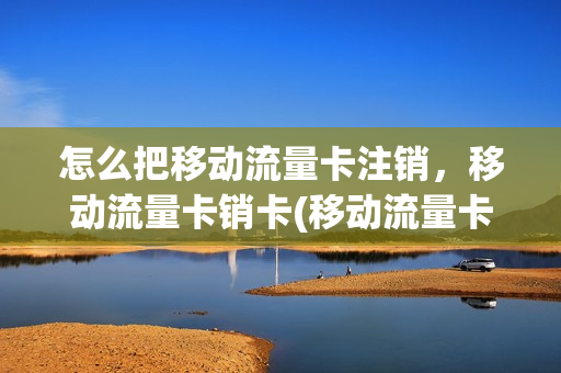 怎么把移动流量卡注销，移动流量卡销卡(移动流量卡怎么撤销)