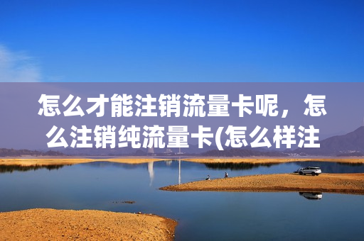 怎么才能注销流量卡呢，怎么注销纯流量卡(怎么样注销流量卡)
