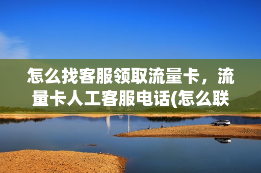 怎么找客服领取流量卡，流量卡人工客服电话(怎么联系流量客服)