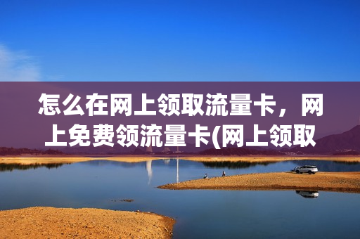 怎么在网上领取流量卡，网上免费领流量卡(网上领取移动流量卡)
