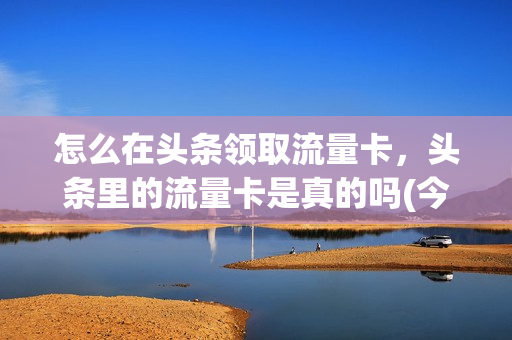 怎么在头条领取流量卡，头条里的流量卡是真的吗(今日头条上购买流量卡)