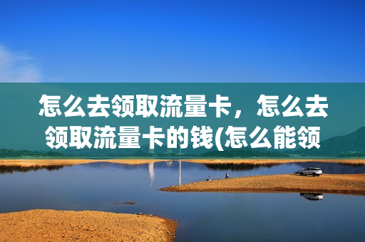 怎么去领取流量卡，怎么去领取流量卡的钱(怎么能领取流量)