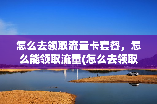 怎么去领取流量卡套餐，怎么能领取流量(怎么去领取流量卡套餐,怎么能领取流量呢)