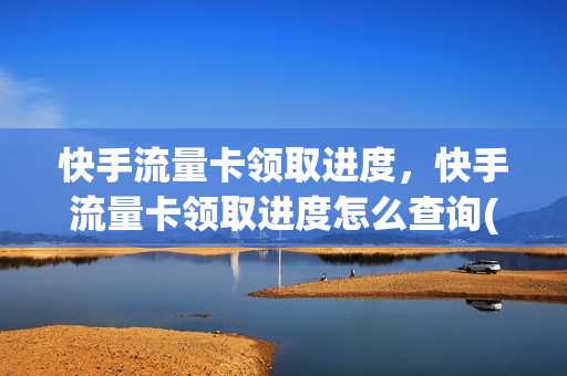 快手流量卡领取进度，快手流量卡领取进度怎么查询(在快手上领的流量卡怎么查)