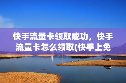 快手流量卡领取成功，快手流量卡怎么领取(快手上免费领取的流量卡怎么使用)