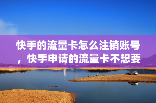 快手的流量卡怎么注销账号，快手申请的流量卡不想要了(在快手上订了张流量卡咋退掉)