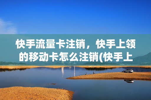 快手流量卡注销，快手上领的移动卡怎么注销(快手上办的流量卡如何取消)