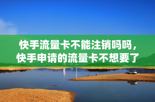 快手流量卡不能注销吗吗，快手申请的流量卡不想要了(快手流量卡怎么注销)