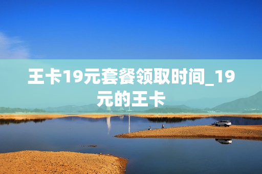 王卡19元套餐领取时间_19元的王卡