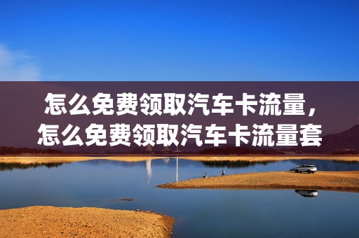 怎么免费领取汽车卡流量，怎么免费领取汽车卡流量套餐(车载流量包年卡哪里划算)
