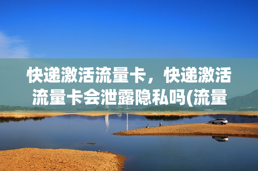 快递激活流量卡，快递激活流量卡会泄露隐私吗(流量卡激活了需要充值吗)