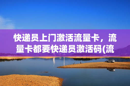 快递员上门激活流量卡，流量卡都要快递员激活码(流量卡快递员签收需要身份证吗)