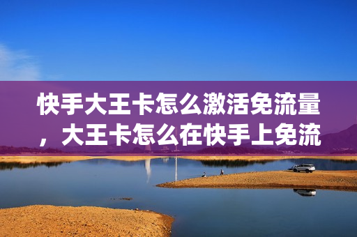 快手大王卡怎么激活免流量，大王卡怎么在快手上免流(快手大王卡怎么办)