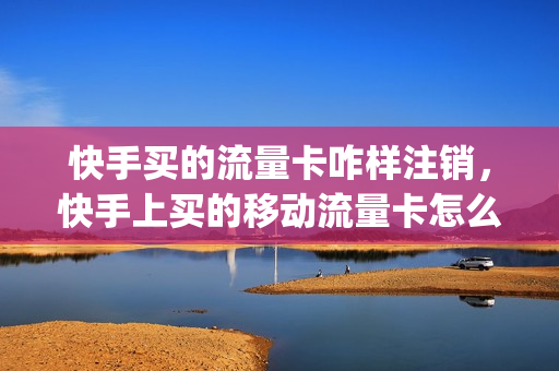 快手买的流量卡咋样注销，快手上买的移动流量卡怎么激活(快手上流量卡怎么取消订单)
