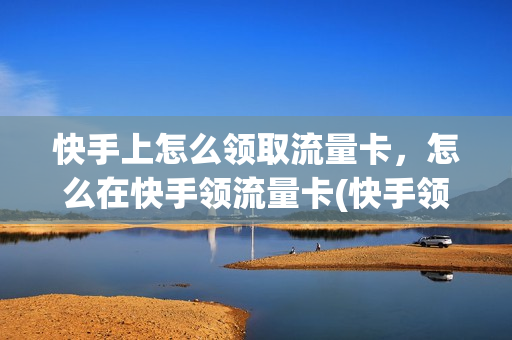 快手上怎么领取流量卡，怎么在快手领流量卡(快手领的流量卡怎么激活)