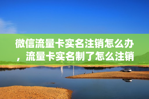 微信流量卡实名注销怎么办，流量卡实名制了怎么注销(微信绑定的流量卡怎么解绑)
