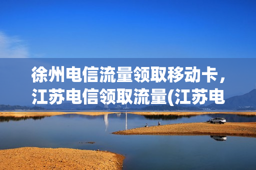 徐州电信流量领取移动卡，江苏电信领取流量(江苏电信流量免费领)