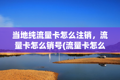当地纯流量卡怎么注销，流量卡怎么销号(流量卡怎么注销需要什么条件)