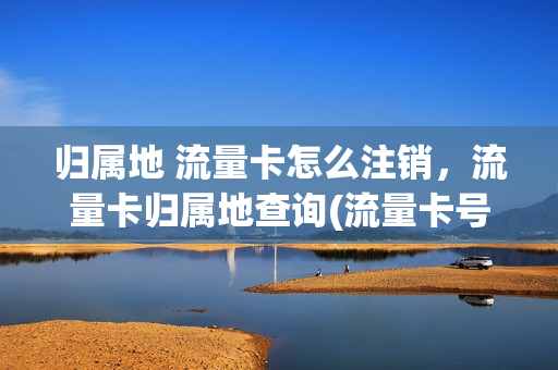 归属地 流量卡怎么注销，流量卡归属地查询(流量卡号码归属地有啥影响)