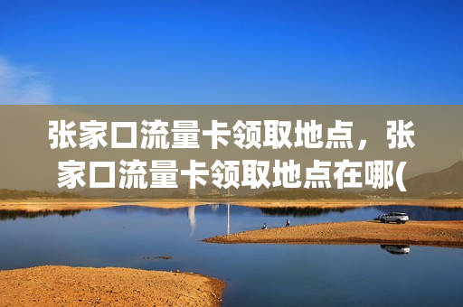 张家口流量卡领取地点，张家口流量卡领取地点在哪(张家口流量卡办理)