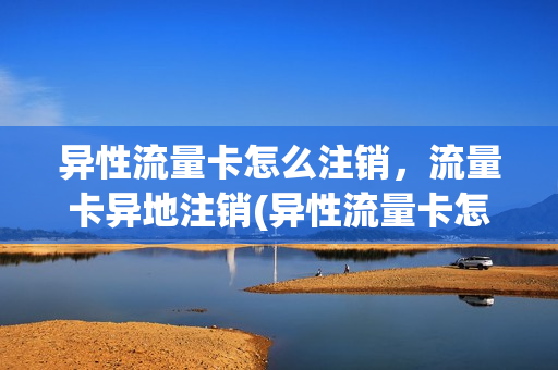 异性流量卡怎么注销，流量卡异地注销(异性流量卡怎么注销,流量卡异地注销还能用吗)