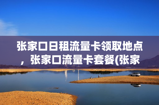 张家口日租流量卡领取地点，张家口流量卡套餐(张家口有日租房吗)