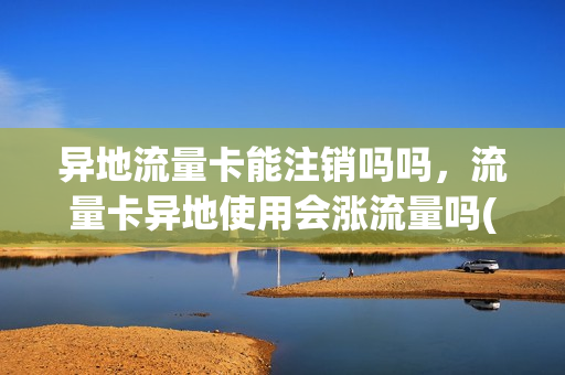 异地流量卡能注销吗吗，流量卡异地使用会涨流量吗(异地流量卡是不是特别卡)