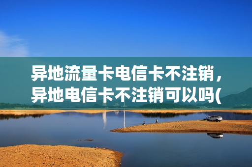 异地流量卡电信卡不注销，异地电信卡不注销可以吗(外省办的电信卡不用了可以扔了吗)