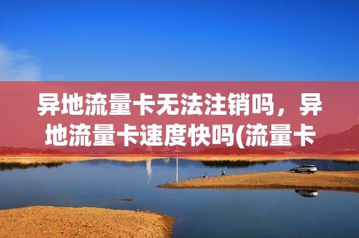 异地流量卡无法注销吗，异地流量卡速度快吗(流量卡异地使用会涨流量吗)