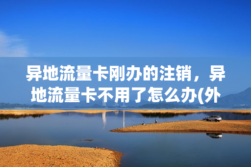 异地流量卡刚办的注销，异地流量卡不用了怎么办(外地流量卡在本地怎么取消)