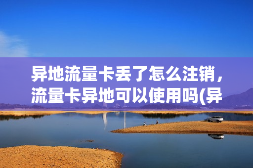 异地流量卡丢了怎么注销，流量卡异地可以使用吗(异地流量卡不用了怎么办)