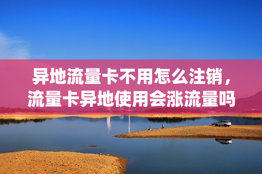 异地流量卡不用怎么注销，流量卡异地使用会涨流量吗(外省的流量卡电话卡能在本省用吗)