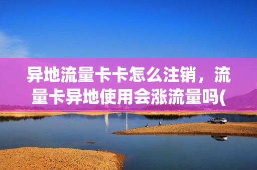 异地流量卡卡怎么注销，流量卡异地使用会涨流量吗(外地流量卡在本地怎么取消)