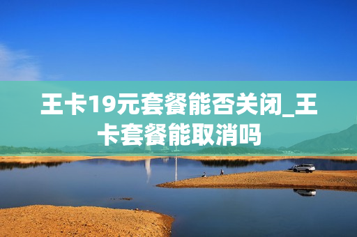 王卡19元套餐能否关闭_王卡套餐能取消吗