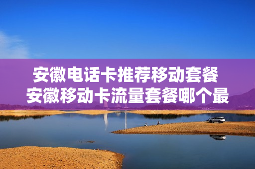 安徽电话卡推荐移动套餐 安徽移动卡流量套餐哪个最划算