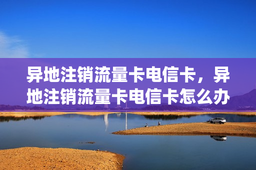 异地注销流量卡电信卡，异地注销流量卡电信卡怎么办(异地电信流量卡本地注销)