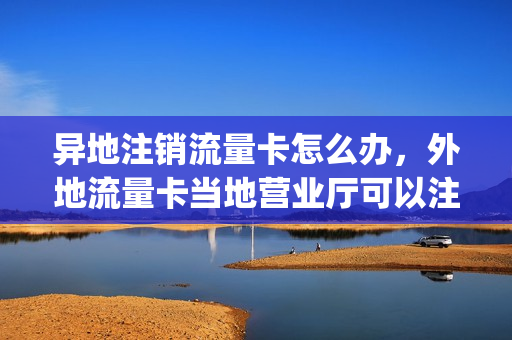 异地注销流量卡怎么办，外地流量卡当地营业厅可以注销吗(流量卡异地使用会涨流量吗)