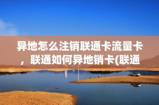 异地怎么注销联通卡流量卡，联通如何异地销卡(联通异地如何注销手机卡)