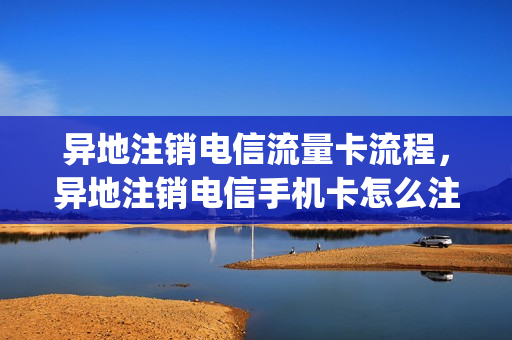 异地注销电信流量卡流程，异地注销电信手机卡怎么注销(异地电信手机卡注销怎么办理)