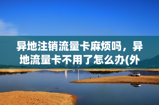异地注销流量卡麻烦吗，异地流量卡不用了怎么办(外地流量卡)