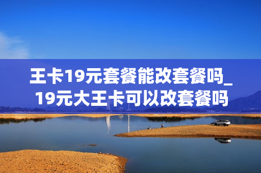 王卡19元套餐能改套餐吗_19元大王卡可以改套餐吗