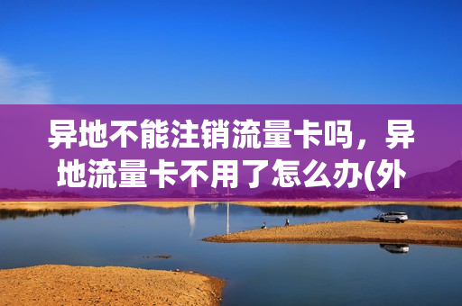异地不能注销流量卡吗，异地流量卡不用了怎么办(外省的流量卡电话卡能在本省用吗)
