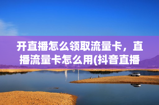 开直播怎么领取流量卡，直播流量卡怎么用(抖音直播流量卡怎么获得)