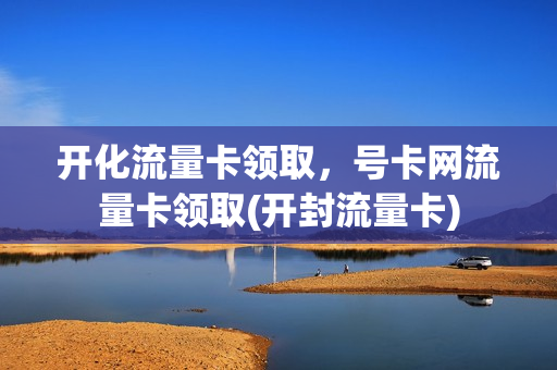 开化流量卡领取，号卡网流量卡领取(开封流量卡)