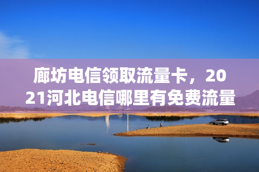 廊坊电信领取流量卡，2021河北电信哪里有免费流量领(河北电信流量卡套餐介绍)