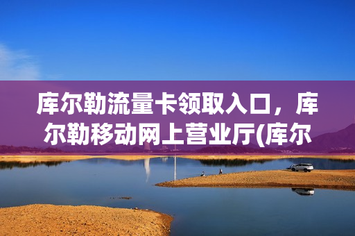 库尔勒流量卡领取入口，库尔勒移动网上营业厅(库尔勒移动营业厅网点)