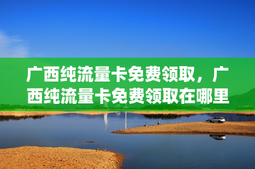 广西纯流量卡免费领取，广西纯流量卡免费领取在哪里(广西流量套餐)